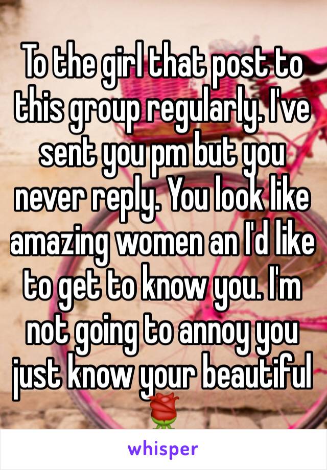 To the girl that post to this group regularly. I've sent you pm but you never reply. You look like amazing women an I'd like to get to know you. I'm not going to annoy you just know your beautiful 🌹
