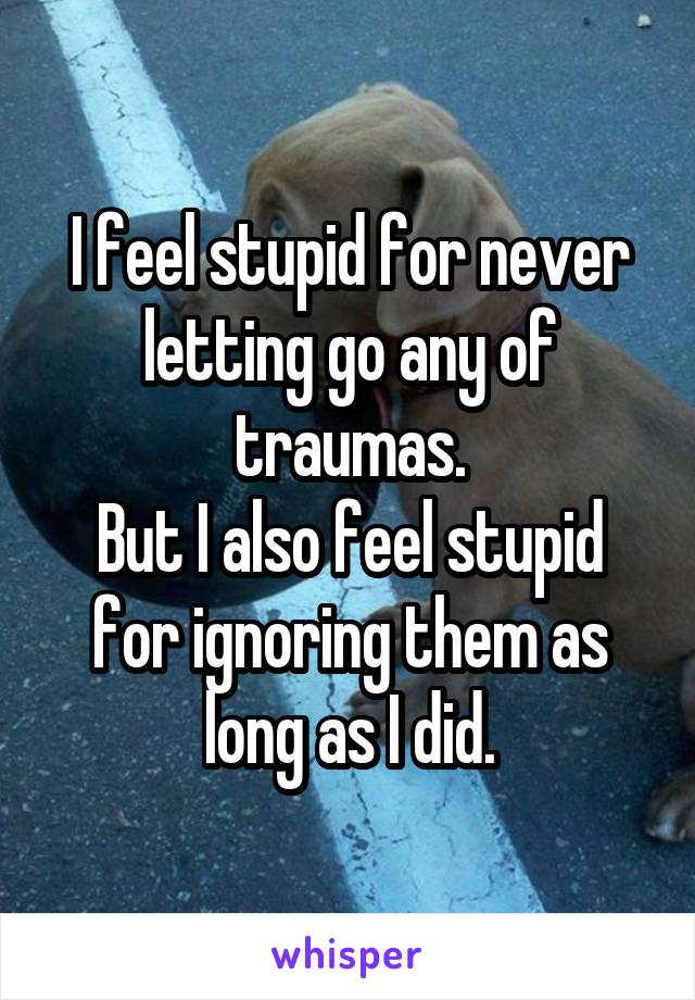 I feel stupid for never letting go any of traumas.
But I also feel stupid for ignoring them as long as I did.