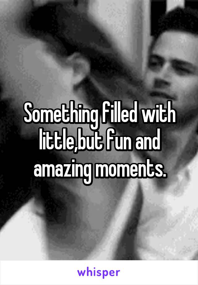 Something filled with little,but fun and amazing moments.
