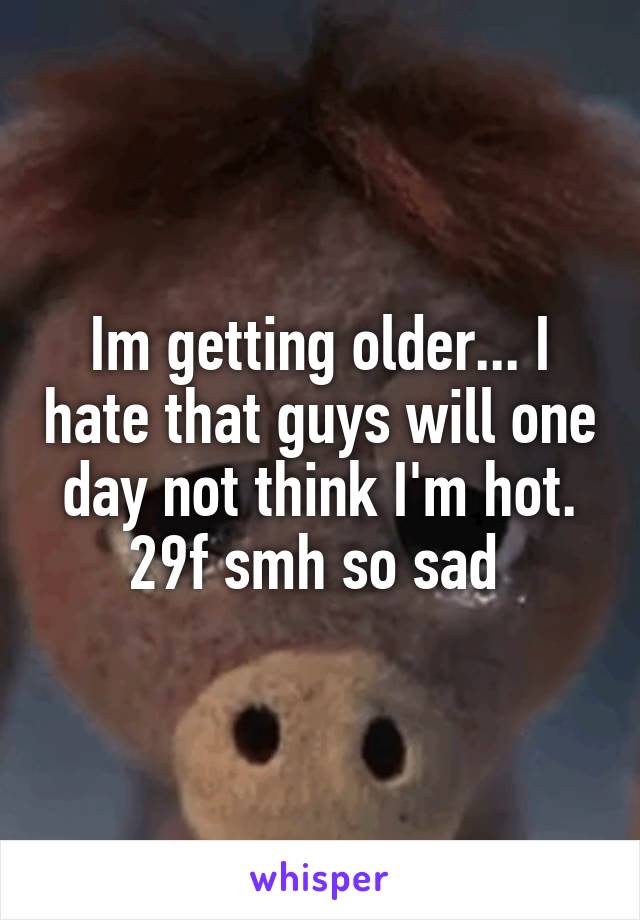Im getting older... I hate that guys will one day not think I'm hot. 29f smh so sad 