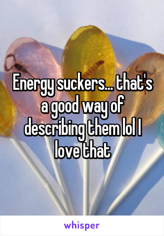 Energy suckers... that's a good way of describing them lol I love that