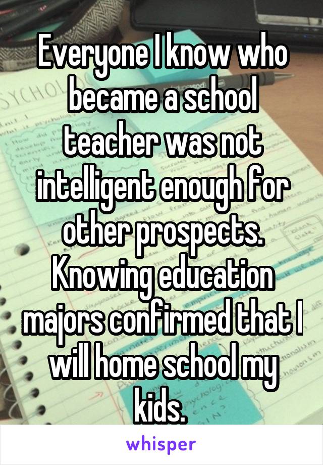 Everyone I know who became a school teacher was not intelligent enough for other prospects. Knowing education majors confirmed that I will home school my kids. 