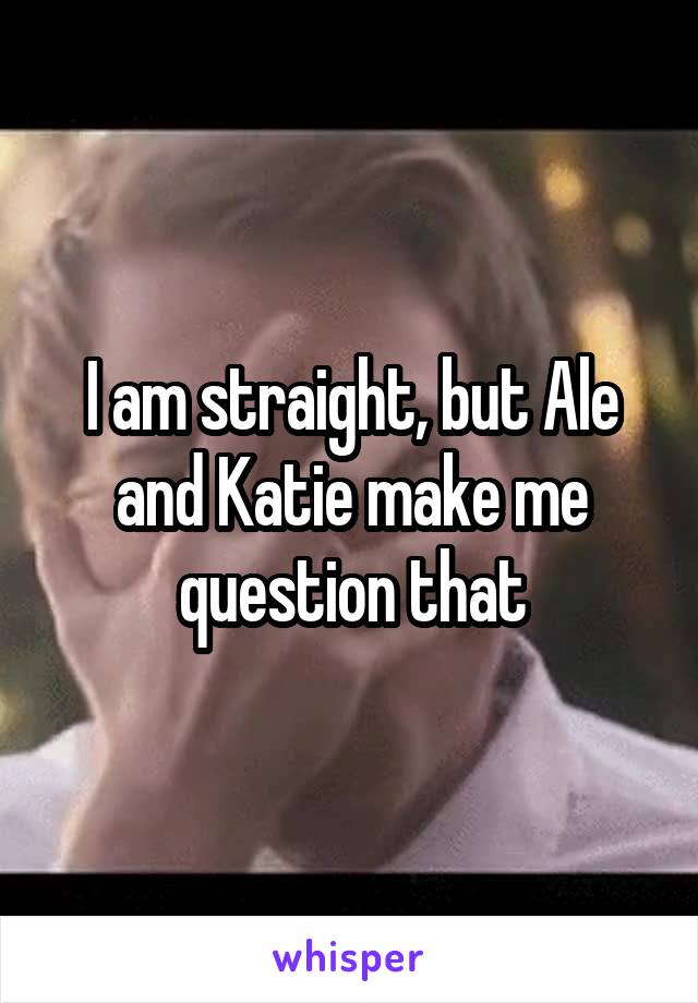 I am straight, but Ale and Katie make me question that