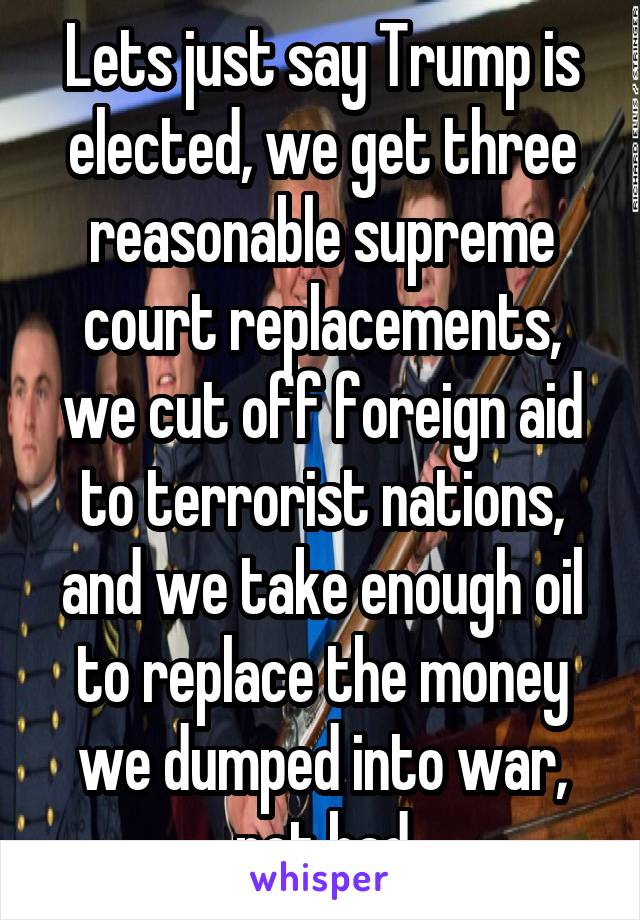 Lets just say Trump is elected, we get three reasonable supreme court replacements, we cut off foreign aid to terrorist nations, and we take enough oil to replace the money we dumped into war, not bad