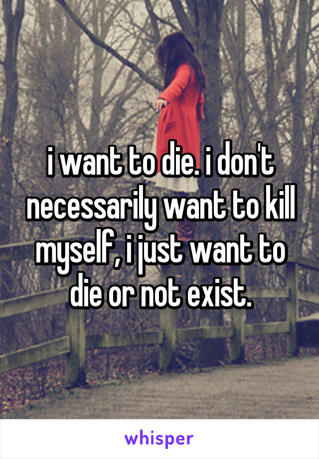i want to die. i don't necessarily want to kill myself, i just want to die or not exist.