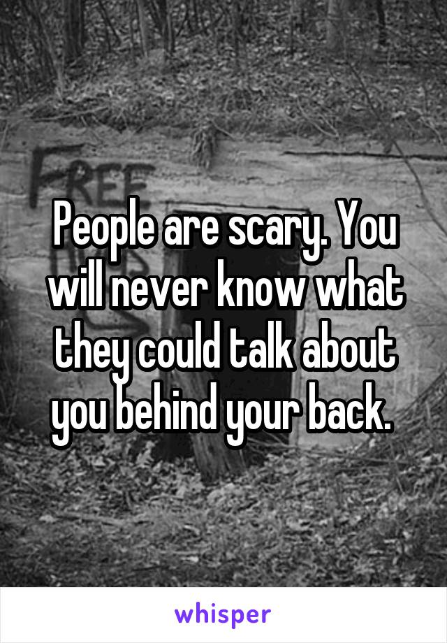 People are scary. You will never know what they could talk about you behind your back. 