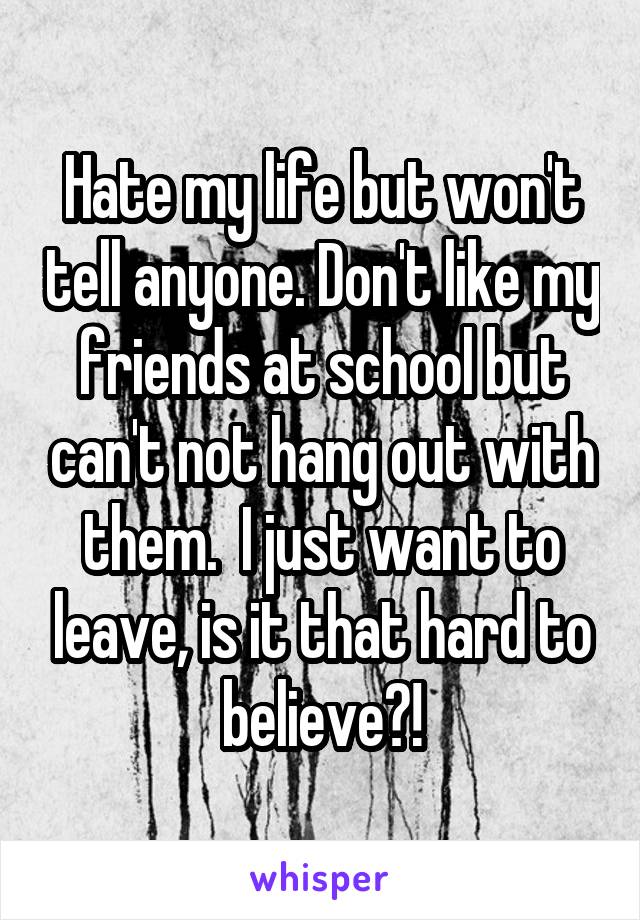 Hate my life but won't tell anyone. Don't like my friends at school but can't not hang out with them.  I just want to leave, is it that hard to believe?!
