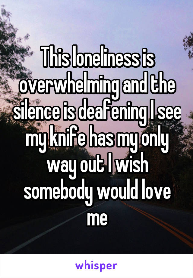 This loneliness is overwhelming and the silence is deafening I see my knife has my only way out I wish somebody would love me