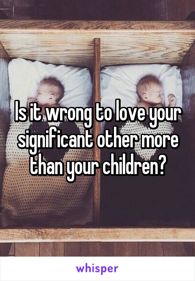 Is it wrong to love your significant other more than your children?