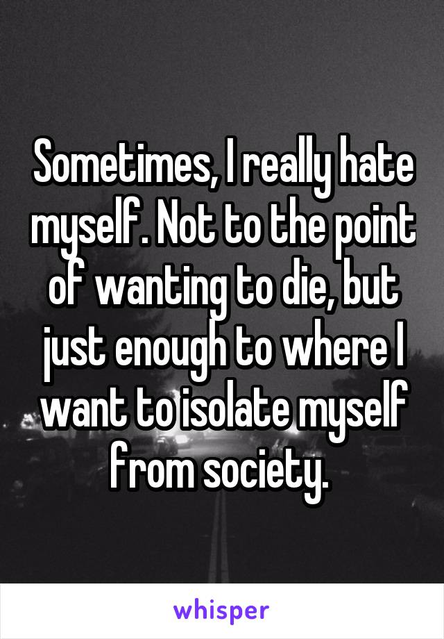 Sometimes, I really hate myself. Not to the point of wanting to die, but just enough to where I want to isolate myself from society. 