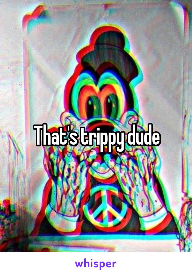 That's trippy dude