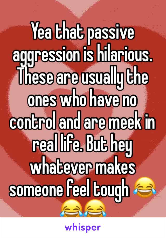 Yea that passive aggression is hilarious. These are usually the ones who have no control and are meek in real life. But hey whatever makes someone feel tough 😂😂😂