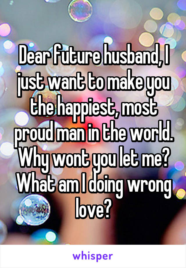 Dear future husband, I just want to make you the happiest, most proud man in the world. Why wont you let me? What am I doing wrong love?