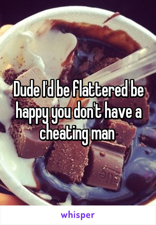 Dude I'd be flattered be happy you don't have a cheating man 