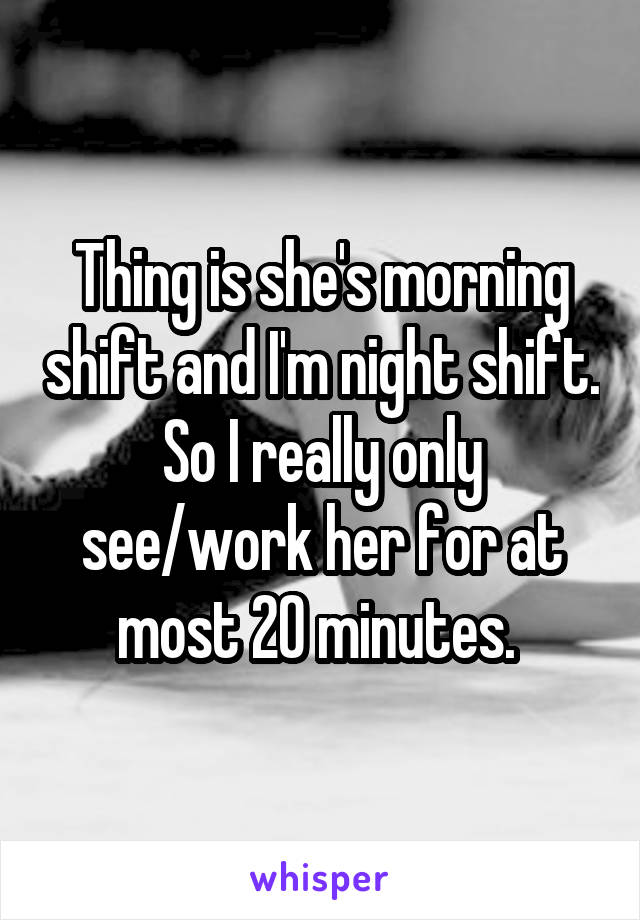 Thing is she's morning shift and I'm night shift. So I really only see/work her for at most 20 minutes. 