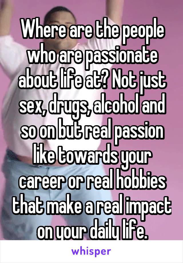Where are the people who are passionate about life at? Not just sex, drugs, alcohol and so on but real passion like towards your career or real hobbies that make a real impact on your daily life.