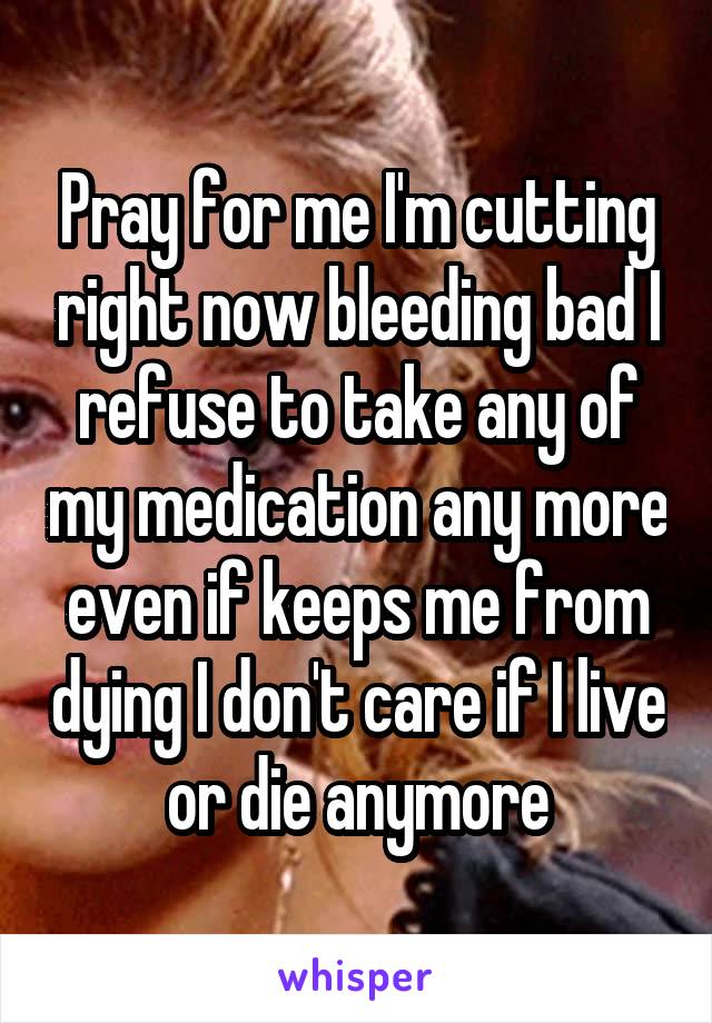 Pray for me I'm cutting right now bleeding bad I refuse to take any of my medication any more even if keeps me from dying I don't care if I live or die anymore