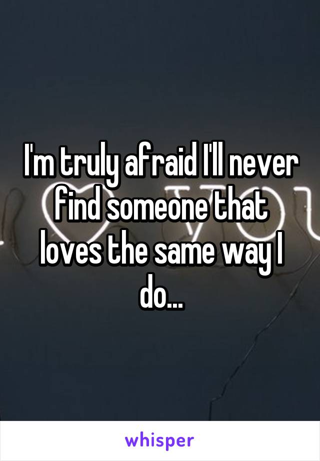 I'm truly afraid I'll never find someone that loves the same way I do...