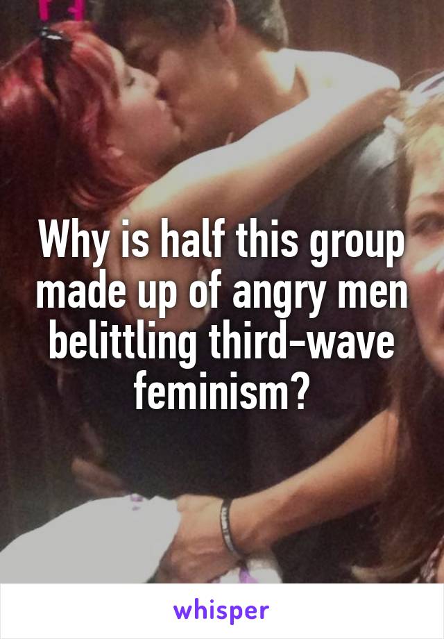 Why is half this group made up of angry men belittling third-wave feminism?