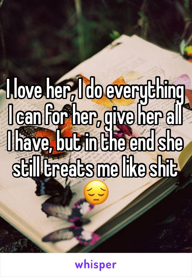 I love her, I do everything I can for her, give her all I have, but in the end she still treats me like shit 😔