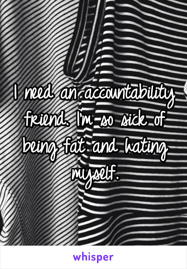 I need an accountability friend. I'm so sick of being fat and hating myself.