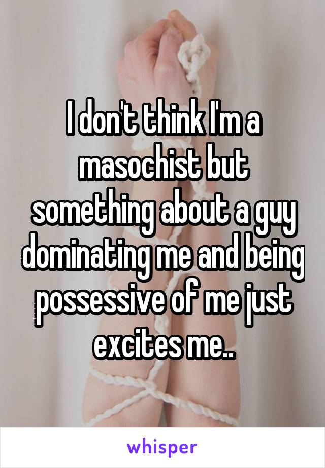 I don't think I'm a masochist but something about a guy dominating me and being possessive of me just excites me..