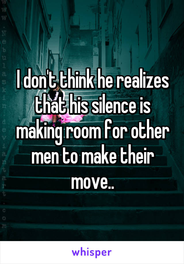 I don't think he realizes that his silence is making room for other men to make their move..