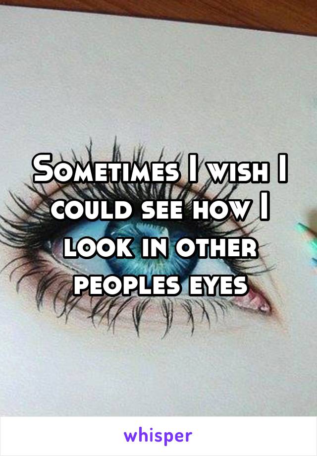 Sometimes I wish I could see how I look in other peoples eyes