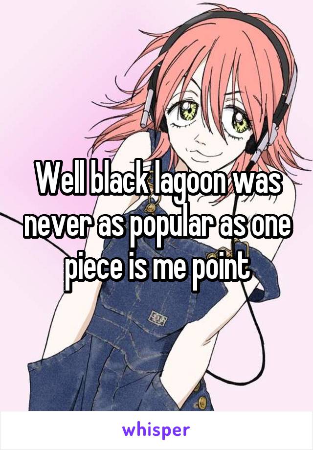 Well black lagoon was never as popular as one piece is me point