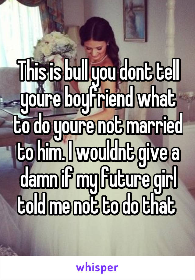 This is bull you dont tell youre boyfriend what to do youre not married to him. I wouldnt give a damn if my future girl told me not to do that 