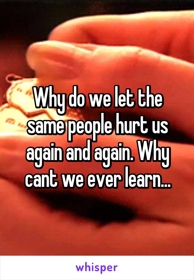 Why do we let the same people hurt us again and again. Why cant we ever learn...