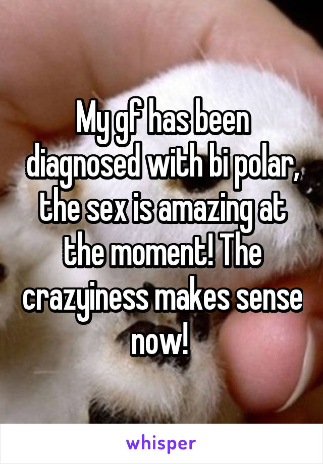 My gf has been diagnosed with bi polar, the sex is amazing at the moment! The crazyiness makes sense now! 