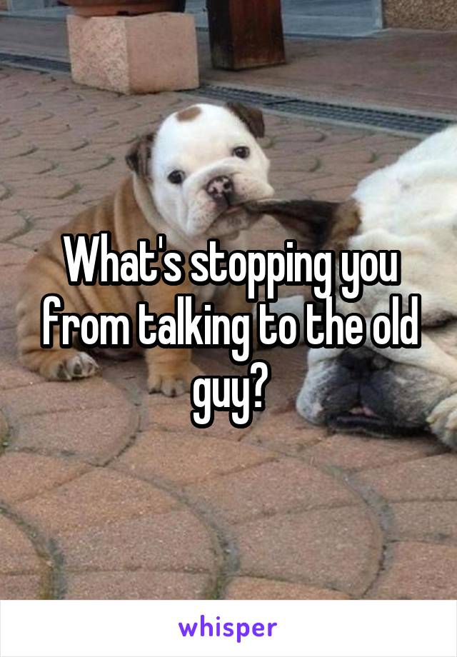 What's stopping you from talking to the old guy?