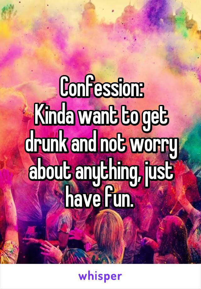 Confession:
Kinda want to get drunk and not worry about anything, just have fun. 