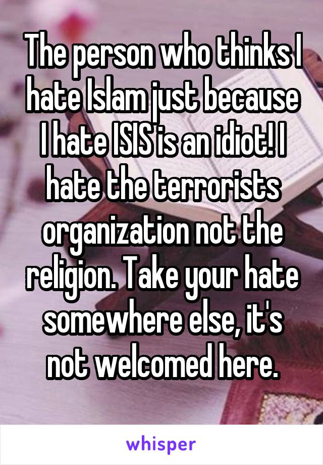 The person who thinks I hate Islam just because I hate ISIS is an idiot! I hate the terrorists organization not the religion. Take your hate somewhere else, it's not welcomed here.

