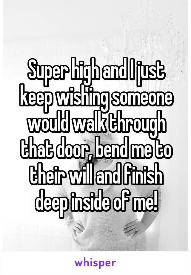 Super high and I just keep wishing someone would walk through that door, bend me to their will and finish deep inside of me!
