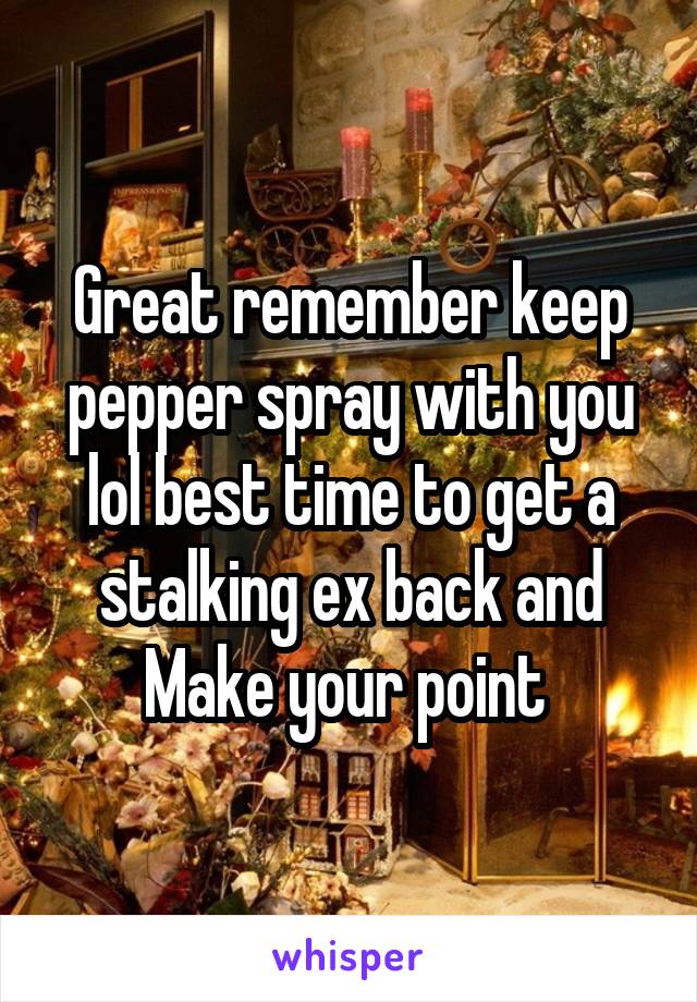Great remember keep pepper spray with you lol best time to get a stalking ex back and Make your point 