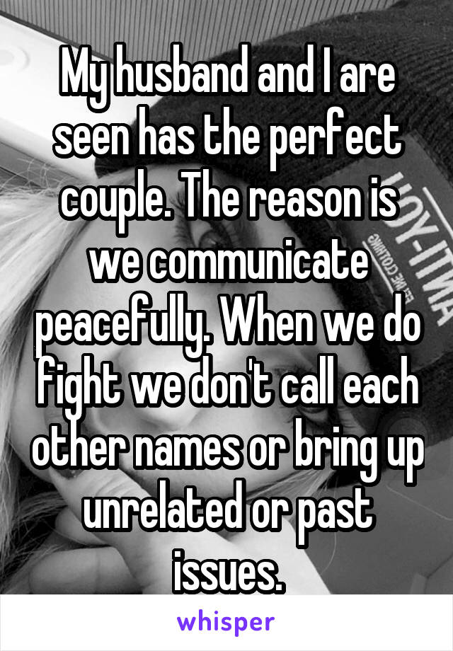 My husband and I are seen has the perfect couple. The reason is we communicate peacefully. When we do fight we don't call each other names or bring up unrelated or past issues.