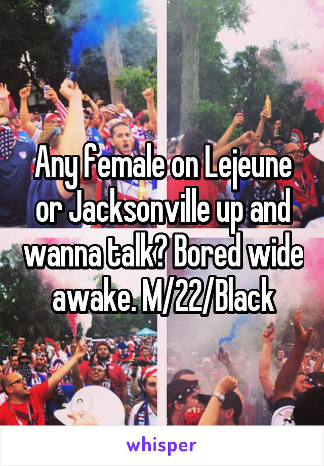 Any female on Lejeune or Jacksonville up and wanna talk? Bored wide awake. M/22/Black