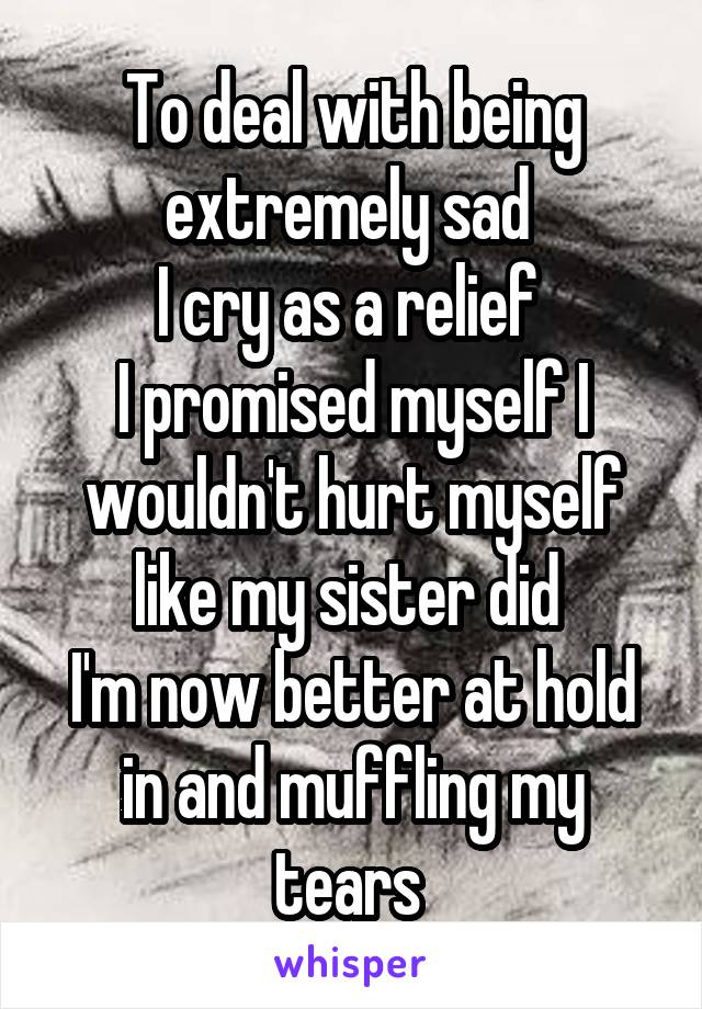 To deal with being extremely sad 
I cry as a relief 
I promised myself I wouldn't hurt myself like my sister did 
I'm now better at hold in and muffling my tears 
