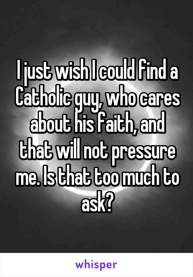 I just wish I could find a Catholic guy, who cares about his faith, and that will not pressure me. Is that too much to ask?
