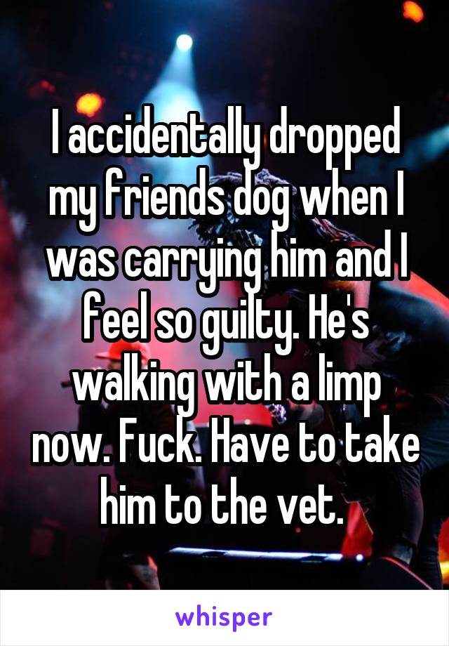 I accidentally dropped my friends dog when I was carrying him and I feel so guilty. He's walking with a limp now. Fuck. Have to take him to the vet. 