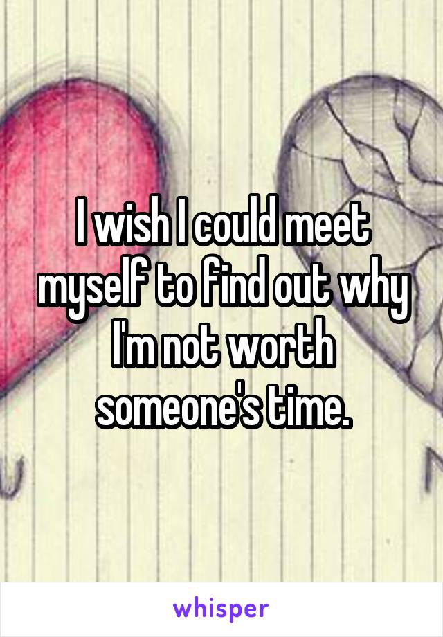 I wish I could meet myself to find out why I'm not worth someone's time.