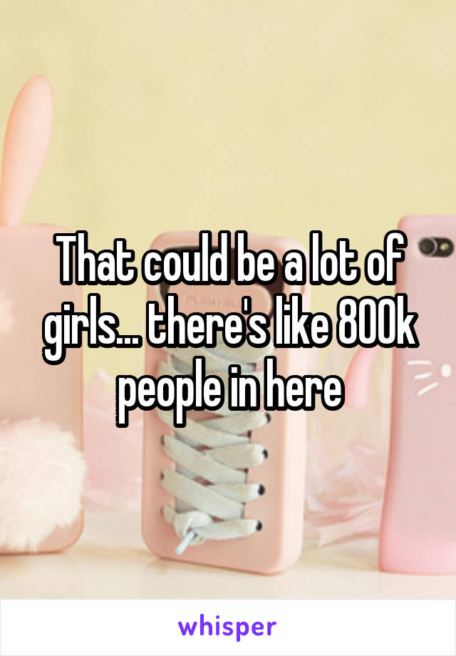 That could be a lot of girls... there's like 800k people in here