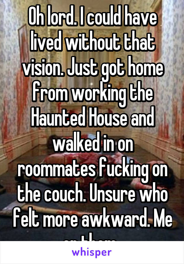 Oh lord. I could have lived without that vision. Just got home from working the Haunted House and walked in on roommates fucking on the couch. Unsure who felt more awkward. Me or them. 