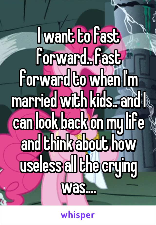 I want to fast forward.. fast forward to when I'm married with kids.. and I can look back on my life and think about how useless all the crying was....