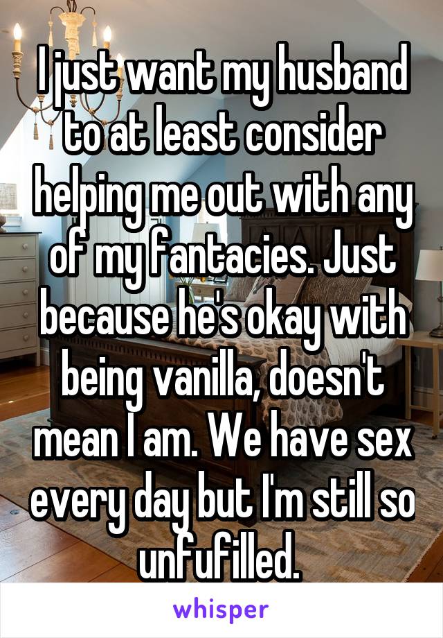 I just want my husband to at least consider helping me out with any of my fantacies. Just because he's okay with being vanilla, doesn't mean I am. We have sex every day but I'm still so unfufilled. 