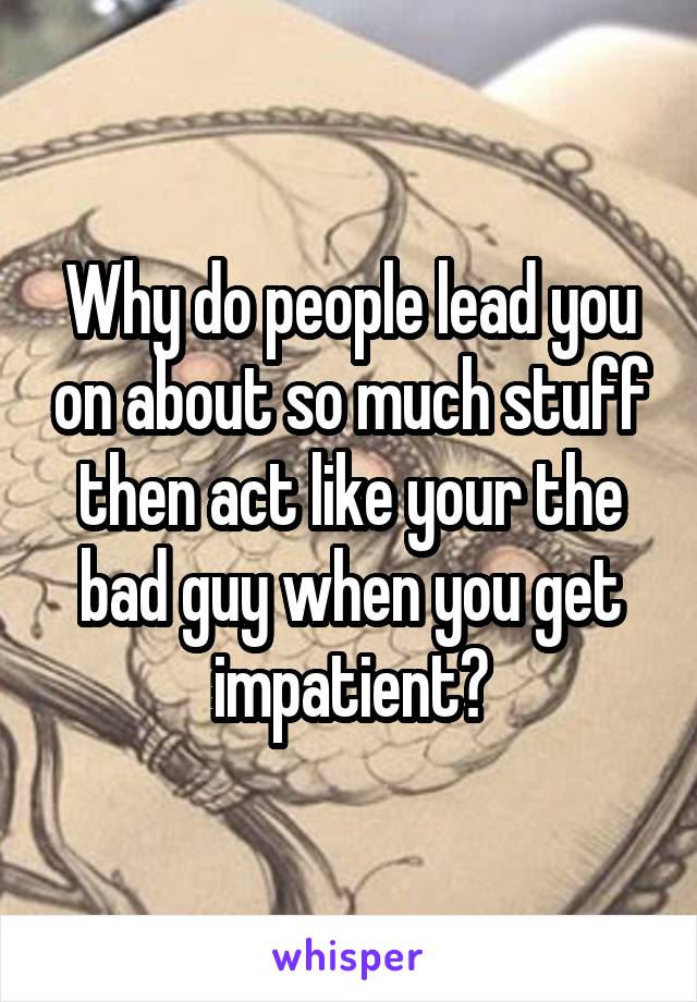 Why do people lead you on about so much stuff then act like your the bad guy when you get impatient?