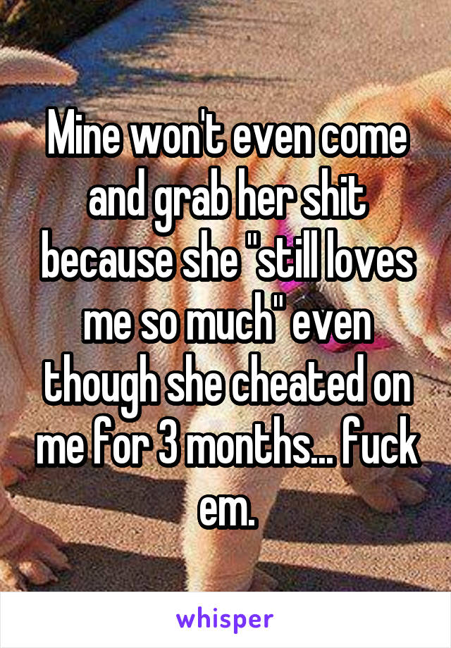 Mine won't even come and grab her shit because she "still loves me so much" even though she cheated on me for 3 months... fuck em.