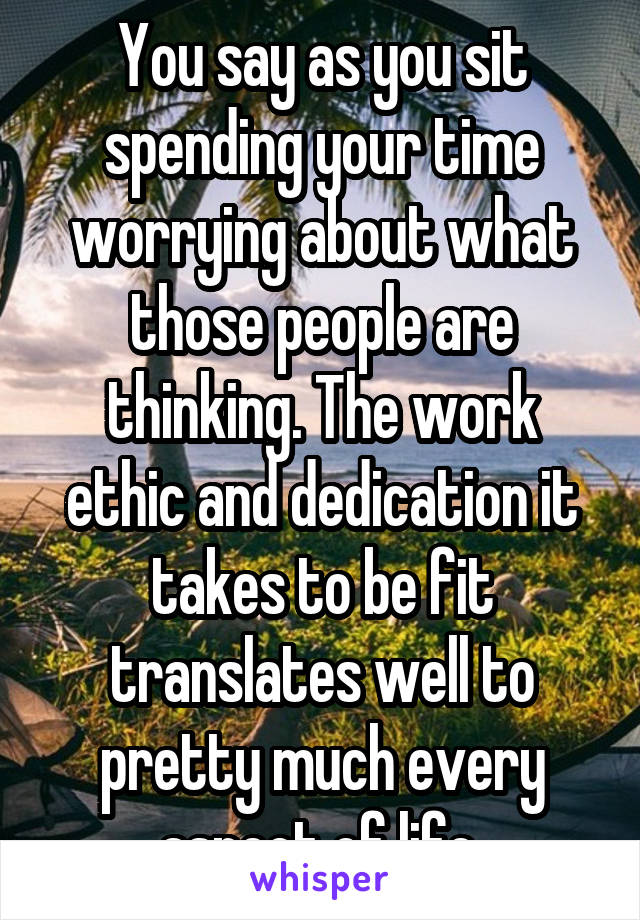 You say as you sit spending your time worrying about what those people are thinking. The work ethic and dedication it takes to be fit translates well to pretty much every aspect of life.
